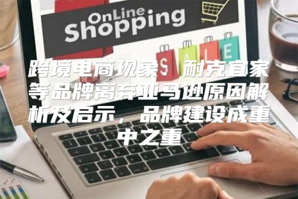 跨境电商现象：耐克宜家等品牌离弃亚马逊原因解析及启示，品牌建设成重中之重