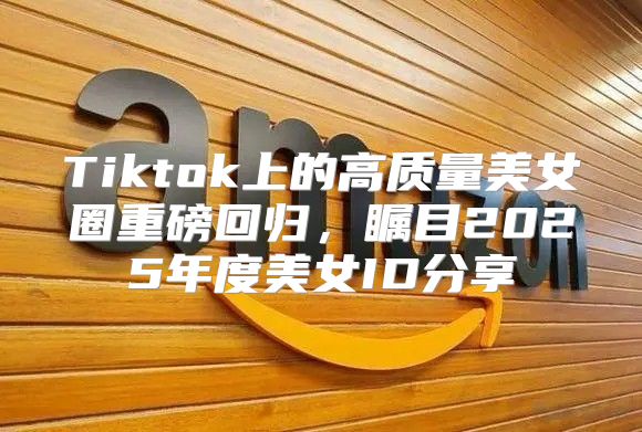 Tiktok上的高质量美女圈重磅回归，瞩目2025年度美女ID分享