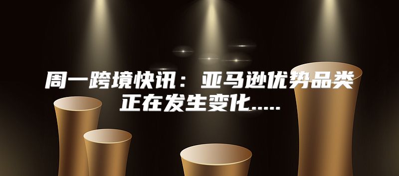 周一跨境快讯：亚马逊优势品类正在发生变化.....