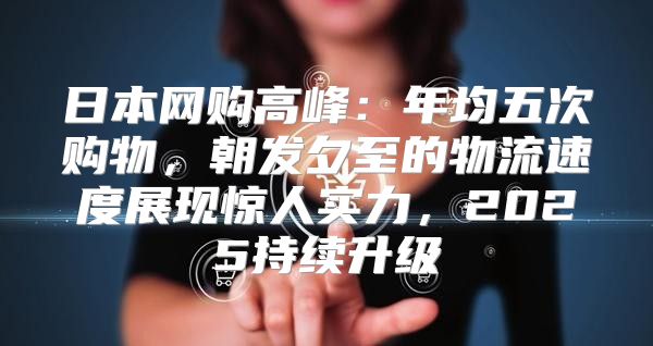 日本网购高峰：年均五次购物，朝发夕至的物流速度展现惊人实力，2025持续升级