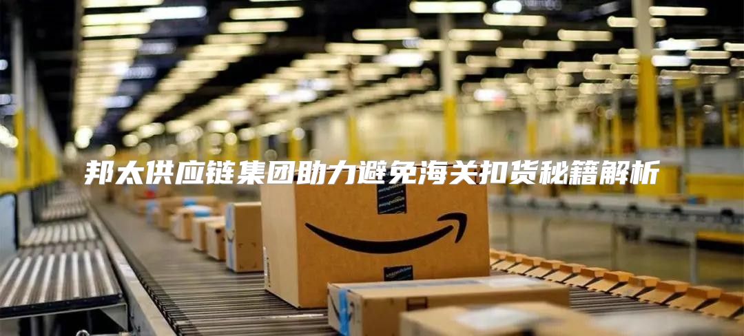 邦太供应链集团助力避免海关扣货秘籍解析
