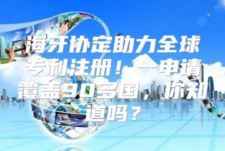 海牙协定助力全球专利注册！一申请覆盖90多国，你知道吗？