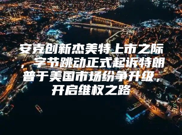 安克创新杰美特上市之际，字节跳动正式起诉特朗普于美国市场纷争升级，开启维权之路