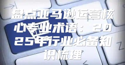 盘点亚马逊运营核心专业术语：2025年行业必备知识梳理