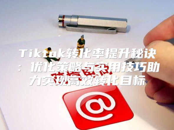 Tiktok转化率提升秘诀：优化策略与实用技巧助力实现高效转化目标