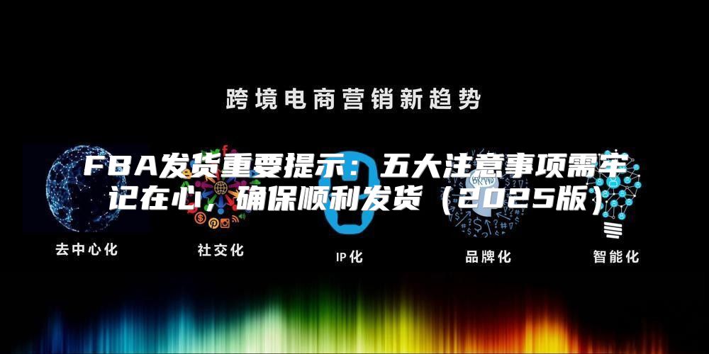 FBA发货重要提示：五大注意事项需牢记在心，确保顺利发货2025版