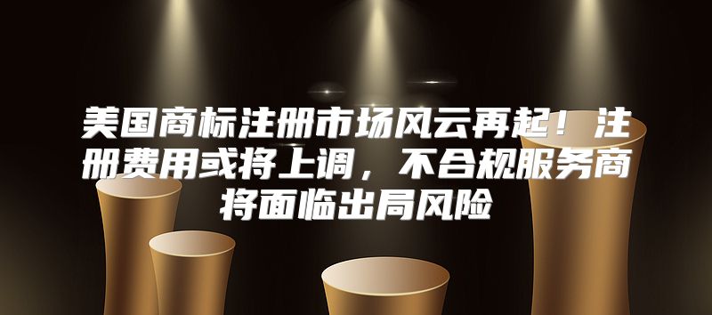 美国商标注册市场风云再起！注册费用或将上调，不合规服务商将面临出局风险