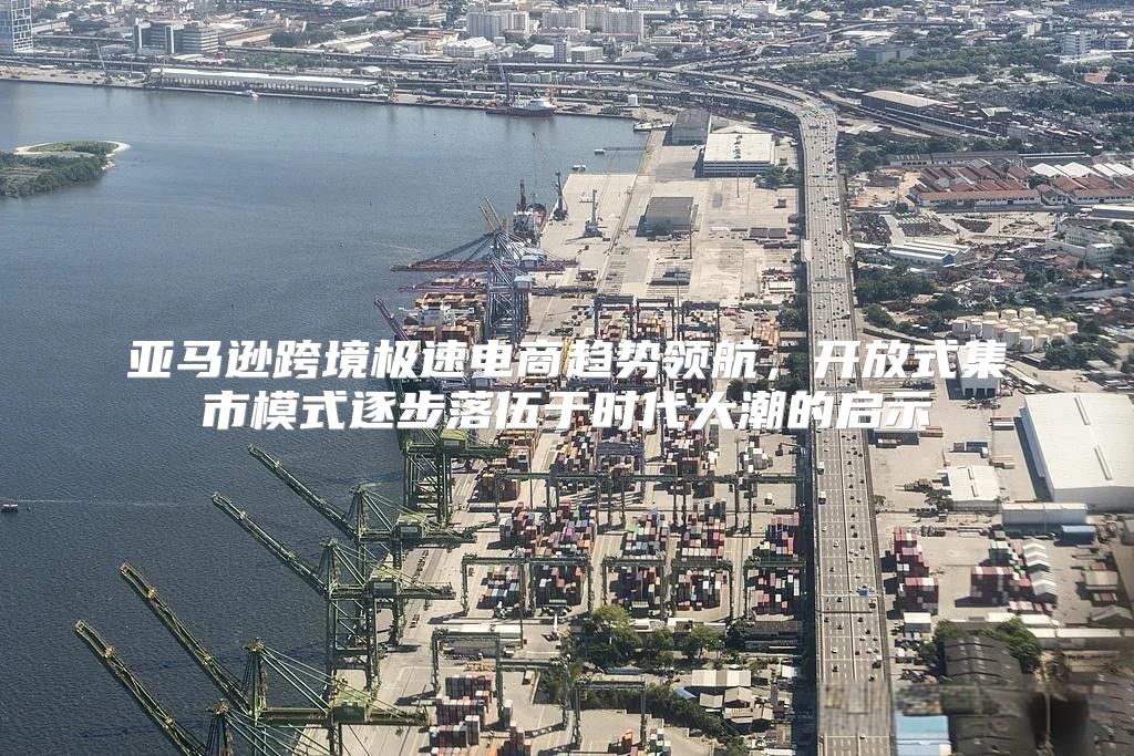 亚马逊跨境极速电商趋势领航，开放式集市模式逐步落伍于时代大潮的启示