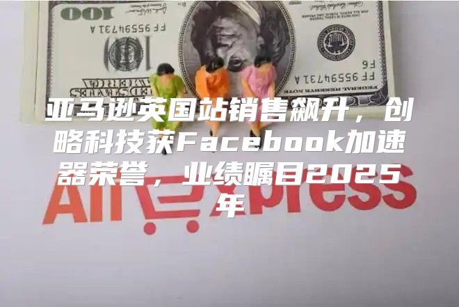 亚马逊英国站销售飙升，创略科技获Facebook加速器荣誉，业绩瞩目2025年