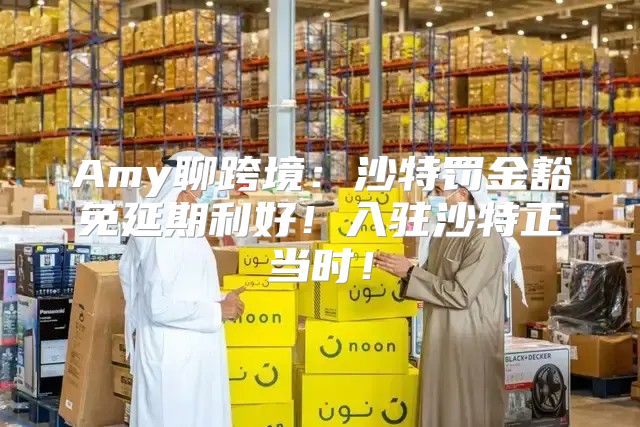 Amy聊跨境：沙特罚金豁免延期利好！入驻沙特正当时！