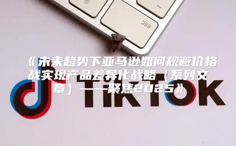 未来趋势下亚马逊如何规避价格战实现产品差异化战略系列文章——聚焦2025