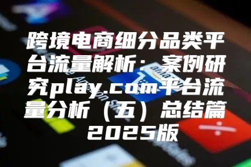 跨境电商细分品类平台流量解析：案例研究play.com平台流量分析五总结篇 2025版