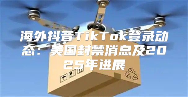 海外抖音TikTok登录动态：美国封禁消息及2025年进展