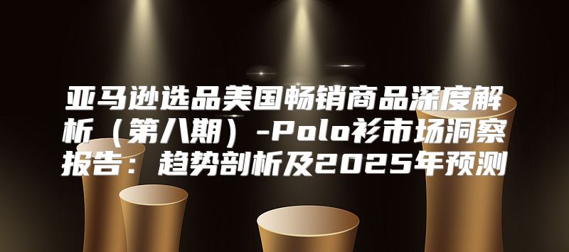 亚马逊选品美国畅销商品深度解析第八期-Polo衫市场洞察报告：趋势剖析及2025年预测