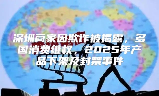 深圳商家因欺诈被揭露，多国消费维权，2025年产品下架及封禁事件