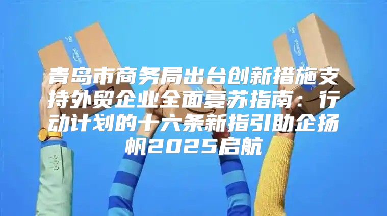 青岛市商务局出台创新措施支持外贸企业全面复苏指南：行动计划的十六条新指引助企扬帆2025启航