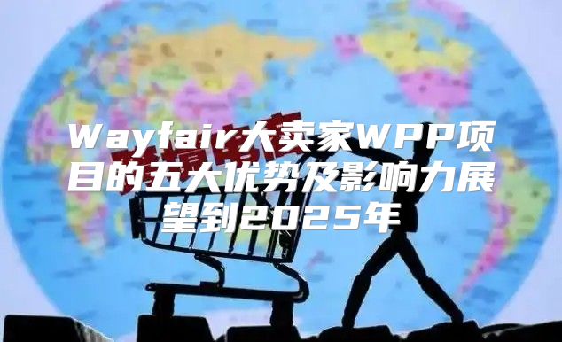 Wayfair大卖家WPP项目的五大优势及影响力展望到2025年