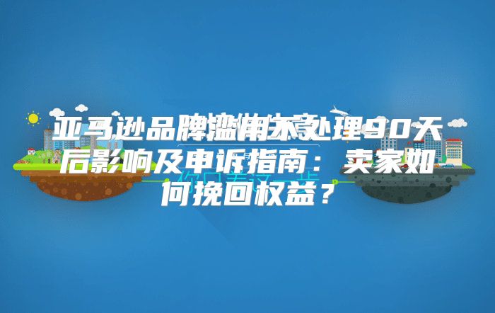 亚马逊品牌滥用不处理90天后影响及申诉指南：卖家如何挽回权益？