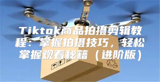 Tiktok商品拍摄剪辑教程：掌握拍摄技巧，轻松掌握观看秘籍进阶版