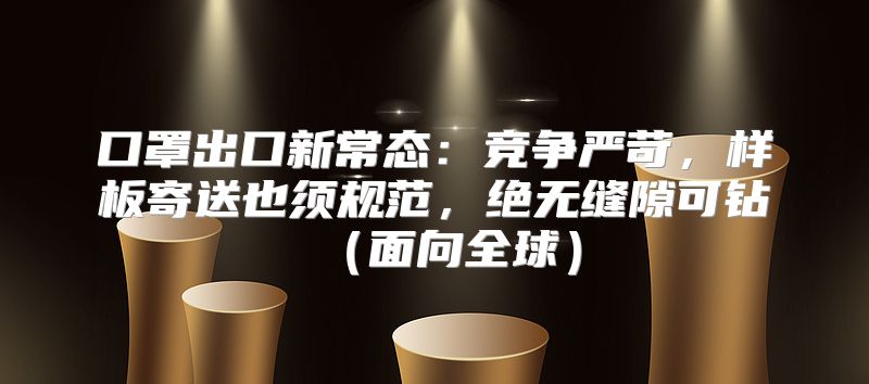 口罩出口新常态：竞争严苛，样板寄送也须规范，绝无缝隙可钻面向全球