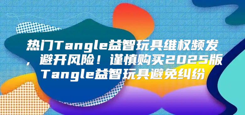 热门Tangle益智玩具维权频发，避开风险！谨慎购买2025版Tangle益智玩具避免纠纷