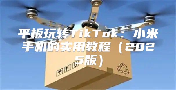 平板玩转TikTok：小米手机的实用教程2025版