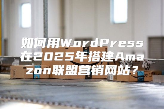 如何用WordPress在2025年搭建Amazon联盟营销网站？