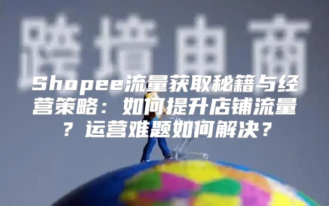 Shopee流量获取秘籍与经营策略：如何提升店铺流量？运营难题如何解决？