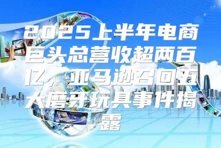 2025上半年电商巨头总营收超两百亿，亚马逊召回五大磨牙玩具事件揭露