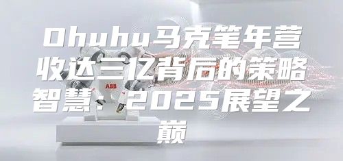 Ohuhu马克笔年营收达三亿背后的策略智慧：2025展望之巅