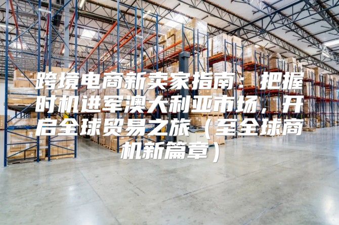 跨境电商新卖家指南：把握时机进军澳大利亚市场，开启全球贸易之旅至全球商机新篇章