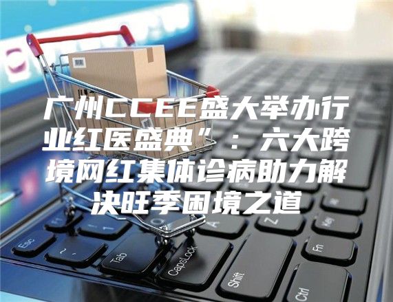 广州CCEE盛大举办行业红医盛典”：六大跨境网红集体诊病助力解决旺季困境之道