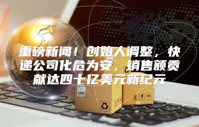 重磅新闻！创始人调整，快递公司化危为安，销售额贡献达四十亿美元新纪元