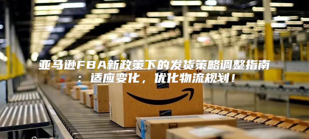 亚马逊FBA新政策下的发货策略调整指南：适应变化，优化物流规划！