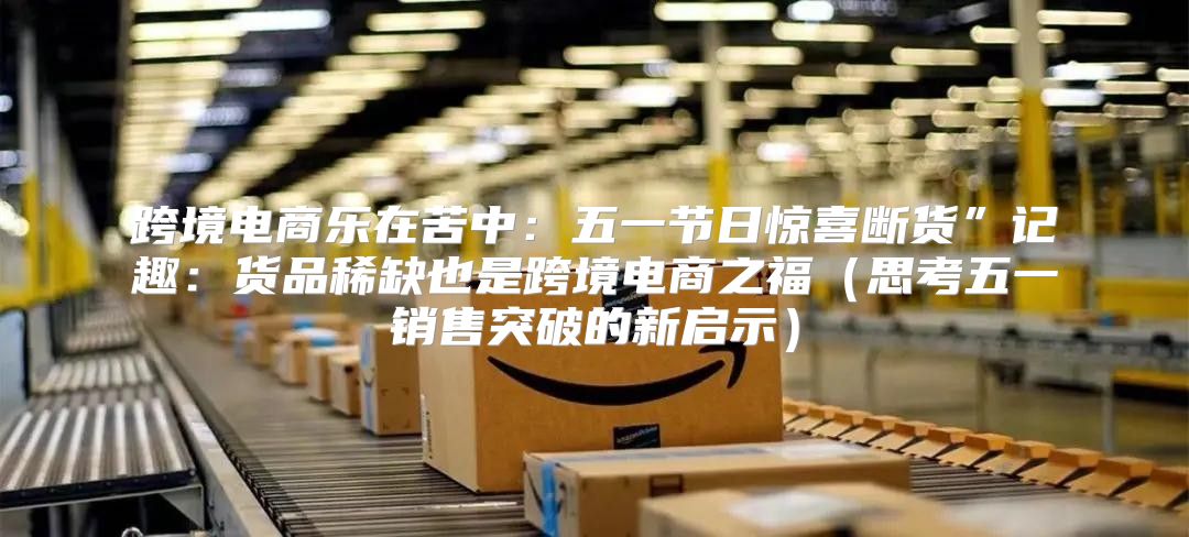 跨境电商乐在苦中：五一节日惊喜断货”记趣：货品稀缺也是跨境电商之福思考五一销售突破的新启示
