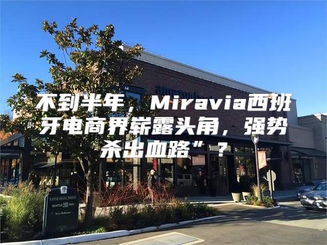 不到半年，Miravia西班牙电商界崭露头角，强势杀出血路”？