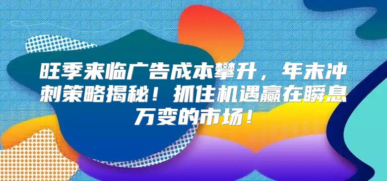 旺季来临广告成本攀升，年末冲刺策略揭秘！抓住机遇赢在瞬息万变的市场！