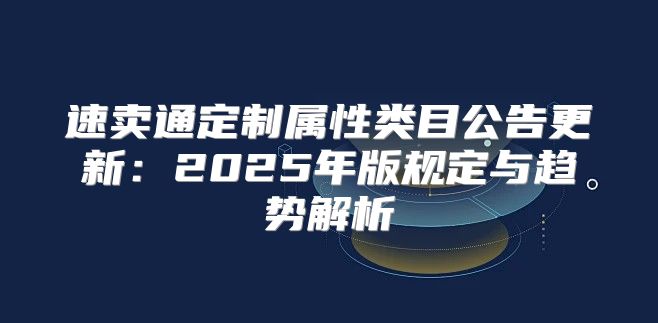 速卖通定制属性类目公告更新：2025年版规定与趋势解析