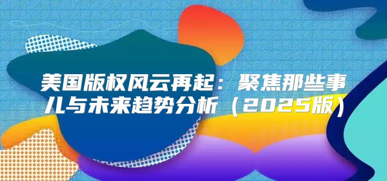 美国版权风云再起：聚焦那些事儿与未来趋势分析2025版