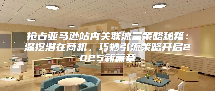 抢占亚马逊站内关联流量策略秘籍：深挖潜在商机，巧妙引流策略开启2025新篇章