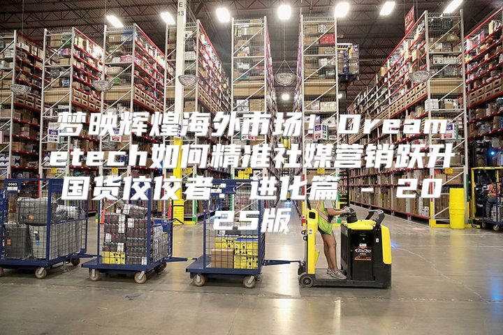 梦映辉煌海外市场！Dreametech如何精准社媒营销跃升国货佼佼者：进化篇 - 2025版