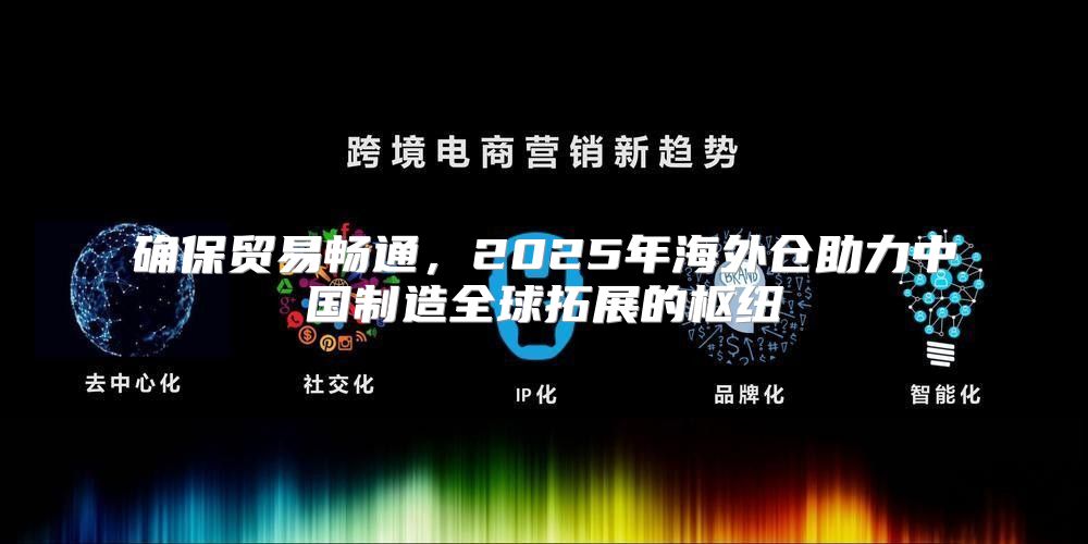 确保贸易畅通，2025年海外仓助力中国制造全球拓展的枢纽