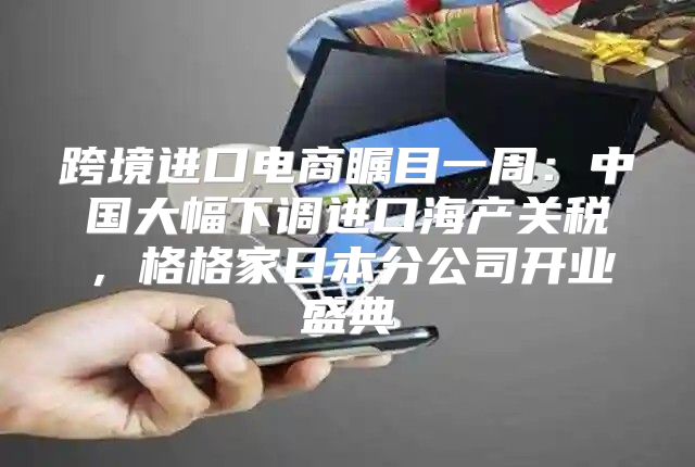 跨境进口电商瞩目一周：中国大幅下调进口海产关税，格格家日本分公司开业盛典