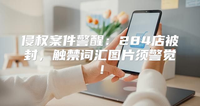 侵权案件警醒：284店被封，触禁词汇图片须警觉！