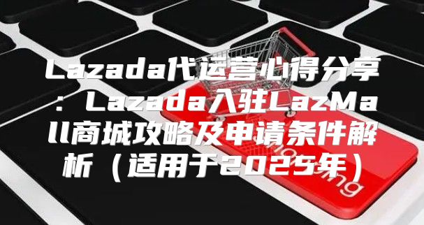 Lazada代运营心得分享：Lazada入驻LazMall商城攻略及申请条件解析适用于2025年
