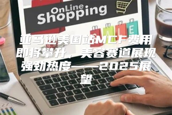 亚马逊美国站MCF费用即将攀升，美容赛道展现强劲热度——2025展望