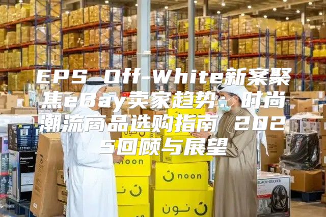 EPS Off-White新案聚焦eBay卖家趋势：时尚潮流商品选购指南 2025回顾与展望