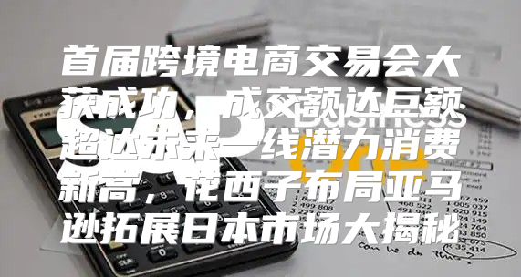 首届跨境电商交易会大获成功，成交额达巨额超达未来一线潜力消费新高，花西子布局亚马逊拓展日本市场大揭秘