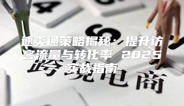 速卖通策略揭秘：提升访客流量与转化率 2025实战指南
