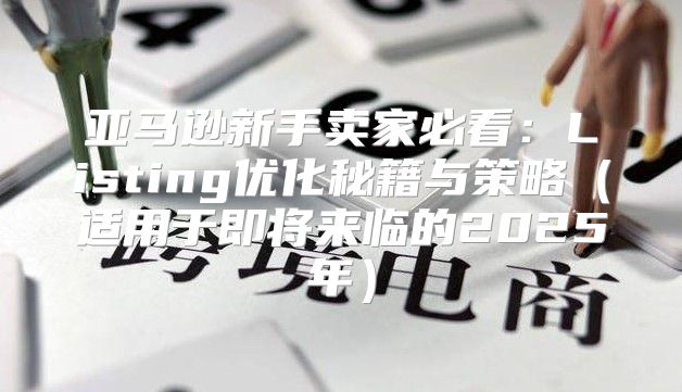 亚马逊新手卖家必看：Listing优化秘籍与策略适用于即将来临的2025年